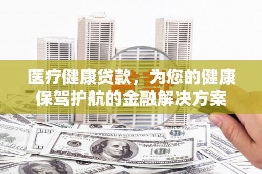 洛川医疗健康贷款，为您的健康保驾护航的金融解决方案