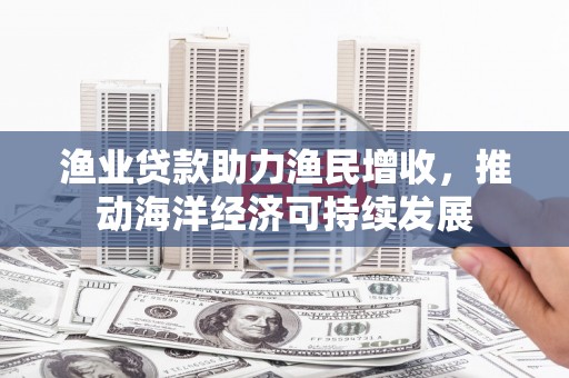 秀山渔业贷款助力渔民增收，推动海洋经济可持续发展